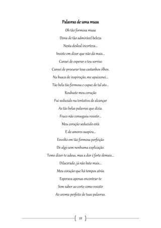 Palavras de uma musa
Oh tão formosa musa
Dona de tão admirável beleza
Nesta desleal incerteza...
Insisto em dizer que não dá mais...
Cansei de esperar o teu sorriso
Cansei de procurar teus castanhos olhos.
Na busca de inspiração, me apaixonei...
Tão bela tão formosa e capaz de tal ato...
Roubaste meu coração
Fui seduzido na tentativa de alcançar
As tão belas palavras que dizia.
Fraco não conseguiu resistir...
Meu coração seduzido está
E de amores suspira...
Envolto em tão formosa perfeição
De algo sem nenhuma explicação.
Temo dizer-te adeus, mas a dor é forte demais...
Dilacerado, já não bate mais...
Meu coração que há tempos atrás
Esperava apenas encontrar-te
Sem saber ao certo como resistir
Ao aroma perfeito de tuas palavras.

10

 