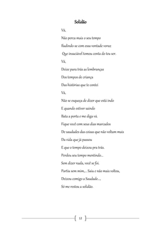 Solidão
Vá,
Não perca mais o seu tempo
Iludindo-se com essa vontade voraz
Que insaciável tomou conta do teu ser.
Vá,
Deixe para trás as lembranças
Dos tempos de criança
Das histórias que te contei
Vá,
Não se esqueça de dizer que está indo
E quando estiver saindo
Bata a porta e me diga vá.
Fique você com seus dias marcados
De saudades das coisas que não voltam mais
Da vida que já passou
E que o tempo deixou pra trás.
Perdeu seu tempo mentindo...
Sem dizer nada, você se foi.
Partiu sem mim,... Saiu e não mais voltou,
Deixou comigo a Saudade...,
Só me restou a solidão.

12

 