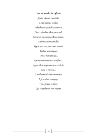 Um momento de euforia
Já não há mais escuridão
Já não há mais solidão,
Tudo clareou quando você sorriu.
Teus castanhos olhos como mel
Retiraram o amargo gosto do adeus...
Ah Deus quem será ela?
Quem será essa, que como o vento
Roubou a minha paz
Tirou o meu sossego...
Apenas um momento de euforia...
Agora o tempo passa e, sem controle
Leva-te embora...
O medo me cala nesse momento
E já perdido no espaço
Tento juntar os cacos
Que se perderam com o vento.

14

 