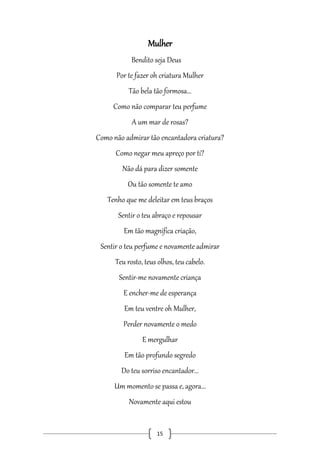 Mulher
Bendito seja Deus
Por te fazer oh criatura Mulher
Tão bela tão formosa...
Como não comparar teu perfume
A um mar de rosas?
Como não admirar tão encantadora criatura?
Como negar meu apreço por ti?
Não dá para dizer somente
Ou tão somente te amo
Tenho que me deleitar em teus braços
Sentir o teu abraço e repousar
Em tão magnifica criação,
Sentir o teu perfume e novamente admirar
Teu rosto, teus olhos, teu cabelo.
Sentir-me novamente criança
E encher-me de esperança
Em teu ventre oh Mulher,
Perder novamente o medo
E mergulhar
Em tão profundo segredo
Do teu sorriso encantador...
Um momento se passa e, agora...
Novamente aqui estou

15

 