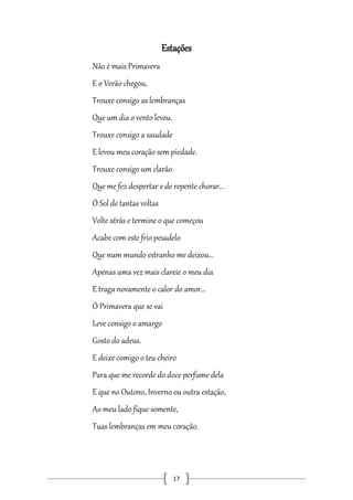 Estações
Não é mais Primavera
E o Verão chegou,
Trouxe consigo as lembranças
Que um dia o vento levou.
Trouxe consigo a saudade
E levou meu coração sem piedade.
Trouxe consigo um clarão
Que me fez despertar e de repente chorar...
Ó Sol de tantas voltas
Volte atrás e termine o que começou
Acabe com este frio pesadelo
Que num mundo estranho me deixou...
Apenas uma vez mais clareie o meu dia
E traga novamente o calor do amor...
Ó Primavera que se vai
Leve consigo o amargo
Gosto do adeus.
E deixe comigo o teu cheiro
Para que me recorde do doce perfume dela
E que no Outono, Inverno ou outra estação,
Ao meu lado fique somente,
Tuas lembranças em meu coração.

17

 