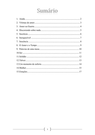 1. Ainda ................................................................................................... 2
2. Vítimas do amor .................................................................................. 3
3. Amor ou Guerra .................................................................................. 4
4. Discorrendo sobre nada....................................................................... 5
5. Incerteza .............................................................................................. 6
6. Inesquecível ........................................................................................ 7
7. Inocência ............................................................................................. 8
8. O Amor e o Tempo ............................................................................. 9
9. Palavras de uma musa ....................................................................... 10
10.Ser ..................................................................................................... 11
11.Solidão .............................................................................................. 12
12.Talvez ................................................................................................ 13
13.Um momento de euforia ................................................................... 14
14.Mulher ............................................................................................... 15
15.Estações ............................................................................................. 17

1

 