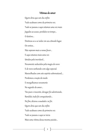Vítimas do amor
Quem diria que um dia enfim
Tudo acabasse como da primeira vez.
Tudo se passou e aqui estamos uma vez mais
Jogados ao acaso, perdidos no tempo...
O destino...
Destinou-se a se isolar em seu cômodo lugar.
Os ventos...
Não sopram mais a nosso favor...
E aqui estamos mais uma vez
Unidos pelo inevitável...
Novamente seduzidos pela magia do novo
E de novo sonhando com algo especial.
Maravilhados com este espirito sobrenatural,...
Perdemos a noção do medo
E mergulhamos novamente
No segredo do amor...
Tão puro e inocente, devagar foi adentrando,
Bandido, tudo foi conquistando...
No fim, deixou a saudade e se foi.
Quem diria que um dia enfim
Tudo acabasse como da primeira vez
Tudo se passou e aqui se inicia
Mais uma vítima dessa mesma paixão...

3

 