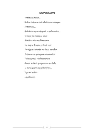 Amor ou Guerra
Sinto tudo passar...
Sinto o chão a se abrir abaixo dos meus pés,
Sinto muito,...
Sinto tudo o que não pude perceber antes.
O medo me invade ao longe
A tristeza não me deixa sorrir
E a alegria de estar perto de você
Por alguns instantes me deixa perceber,
O abismo em que agora me encontro.
Tudo se perde e tudo se renova
A cada instante que passo ao seu lado,
E, numa guerra de sentimentos...
Vejo-me a dizer...
...que te amo.

4

 