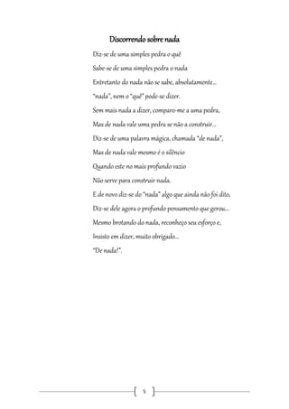 Discorrendo sobre nada
Diz-se de uma simples pedra o quê
Sabe-se de uma simples pedra o nada
Entretanto do nada não se sabe, absolutamente...
“nada”, nem o “quê” pode-se dizer.
Sem mais nada a dizer, comparo-me a uma pedra,
Mas de nada vale uma pedra se não a construir...
Diz-se de uma palavra mágica, chamada “de nada”,
Mas de nada vale mesmo é o silêncio
Quando este no mais profundo vazio
Não serve para construir nada.
E de novo diz-se do “nada” algo que ainda não foi dito,
Diz-se dele agora o profundo pensamento que gerou...
Mesmo brotando do nada, reconheço seu esforço e,
Insisto em dizer, muito obrigado...
“De nada!”.

5

 