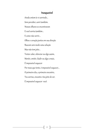 Inesquecível
Ainda ontem te vi sorrindo...
Sem perceber, sorri também.
Nossos olhares se encontraram
E você sorriu também...
E como não sorrir...
Olhos e coração juntos em sua direção
Buscam sem medo uma solução
Mas não tem jeito...
Tentar calar, silenciar ou algo assim,
Mentir, omitir, iludir ou algo a mais,
É impossível esquecer
Por mais que tente, é impossível esquecer...
O primeiro dia, o primeiro encontro,
Teu sorriso, encanto e teu jeito de ser.
É impossível esquecer você.

7

 