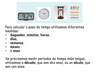 Para calcular o paso do tempo utilizamos diferentes
medidas:
• Segundos, minutos, horas,
• días,
• semanas,
• meses
• e anos.
Se precisamos medir períodos de tempo máis longos,
utilizamos a década, que son dez anos, ou un século, que
son cen anos.
 