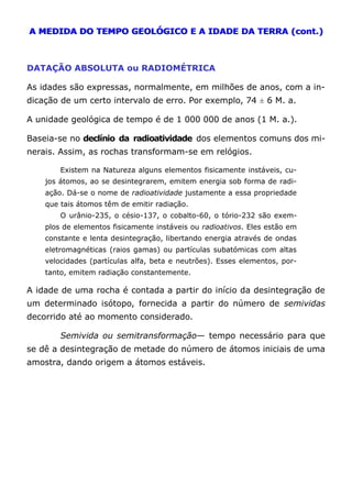 A MEDIDA DO TEMPO GEOLÓGICO E A IDADE DA TERRA (cont.)
DATAÇÃO ABSOLUTA ou RADIOMÉTRICA
As idades são expressas, normalmente, em milhões de anos, com a in-
dicação de um certo intervalo de erro. Por exemplo, 74 ± 6 M. a.
A unidade geológica de tempo é de 1 000 000 de anos (1 M. a.).
Baseia-se no declínio da radioatividade dos elementos comuns dos mi-
nerais. Assim, as rochas transformam-se em relógios.
Existem na Natureza alguns elementos fisicamente instáveis, cu-
jos átomos, ao se desintegrarem, emitem energia sob forma de radi-
ação. Dá-se o nome de radioatividade justamente a essa propriedade
que tais átomos têm de emitir radiação.
O urânio-235, o césio-137, o cobalto-60, o tório-232 são exem-
plos de elementos fisicamente instáveis ou radioativos. Eles estão em
constante e lenta desintegração, libertando energia através de ondas
eletromagnéticas (raios gamas) ou partículas subatómicas com altas
velocidades (partículas alfa, beta e neutrões). Esses elementos, por-
tanto, emitem radiação constantemente.
A idade de uma rocha é contada a partir do início da desintegração de
um determinado isótopo, fornecida a partir do número de semividas
decorrido até ao momento considerado.
Semivida ou semitransformação— tempo necessário para que
se dê a desintegração de metade do número de átomos iniciais de uma
amostra, dando origem a átomos estáveis.
 