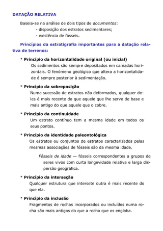 DATAÇÃO RELATIVA
Baseia-se na análise de dois tipos de documentos:
- disposição dos estratos sedimentares;
- existência de fósseis.
Princípios da estratigrafia importantes para a datação rela-
tiva de terrenos:
* Princípio da horizontalidade original (ou inicial)
Os sedimentos são sempre depositados em camadas hori-
zontais. O fenómeno geológico que altera a horizontalida-
de é sempre posterior à sedimentação.
* Princípio da sobreposição
Numa sucessão de estratos não deformados, qualquer de-
les é mais recente do que aquele que lhe serve de base e
mais antigo do que aquele que o cobre.
* Princípio da continuidade
Um estrato contínuo tem a mesma idade em todos os
seus pontos.
* Princípio da identidade paleontológica
Os estratos ou conjuntos de estratos caracterizados pelas
mesmas associações de fósseis são da mesma idade.
Fósseis de idade — fósseis correspondentes a grupos de
seres vivos com curta longevidade relativa e larga dis-
persão geográfica.
* Princípio da interseção
Qualquer estrutura que intersete outra é mais recente do
que ela.
* Princípio da inclusão
Fragmentos de rochas incorporados ou incluídos numa ro-
cha são mais antigos do que a rocha que os engloba.
 