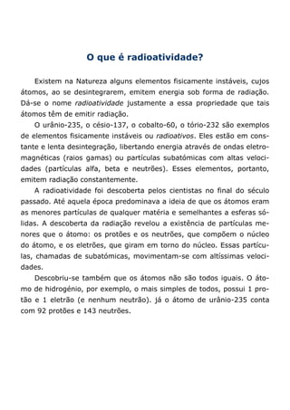O que é radioatividade?
Existem na Natureza alguns elementos fisicamente instáveis, cujos
átomos, ao se desintegrarem, emitem energia sob forma de radiação.
Dá-se o nome radioatividade justamente a essa propriedade que tais
átomos têm de emitir radiação.
O urânio-235, o césio-137, o cobalto-60, o tório-232 são exemplos
de elementos fisicamente instáveis ou radioativos. Eles estão em cons-
tante e lenta desintegração, libertando energia através de ondas eletro-
magnéticas (raios gamas) ou partículas subatómicas com altas veloci-
dades (partículas alfa, beta e neutrões). Esses elementos, portanto,
emitem radiação constantemente.
A radioatividade foi descoberta pelos cientistas no final do século
passado. Até aquela época predominava a ideia de que os átomos eram
as menores partículas de qualquer matéria e semelhantes a esferas só-
lidas. A descoberta da radiação revelou a existência de partículas me-
nores que o átomo: os protões e os neutrões, que compõem o núcleo
do átomo, e os eletrões, que giram em torno do núcleo. Essas partícu-
las, chamadas de subatómicas, movimentam-se com altíssimas veloci-
dades.
Descobriu-se também que os átomos não são todos iguais. O áto-
mo de hidrogénio, por exemplo, o mais simples de todos, possui 1 pro-
tão e 1 eletrão (e nenhum neutrão). já o átomo de urânio-235 conta
com 92 protões e 143 neutrões.
 