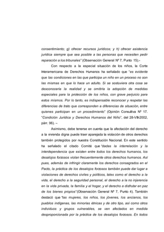 consentimiento; g) ofrecer recursos jurídicos; y h) ofrecer asistencia
jurídica siempre que sea posible a las personas que necesiten pedir
reparación a los tribunales” (Observación General Nº 7, Punto 15).-
Con respecto a la especial situación de los niños, la Corte
Interamericana de Derechos Humanos ha señalado que “es evidente
que las condiciones en las que participa un niño en un proceso no son
las mismas en que lo hace un adulto. Si se sostuviera otra cosa se
desconocería la realidad y se omitiría la adopción de medidas
especiales para la protección de los niños, con grave perjuicio para
estos mismos. Por lo tanto, es indispensable reconocer y respetar las
diferencias de trato que corresponden a diferencias de situación, entre
quienes participan en un procedimiento” (Opinión Consultiva Nº 17.
“Condición Jurídica y Derechos Humanos del Niño”, del 28-VIII-2002,
párr. 96). –
Asimismo, debe tenerse en cuenta que la afectación del derecho
a la vivienda digna puede traer aparejada la violación de otros derechos
también protegidos por nuestra Constitución Nacional. En este sentido
ha señalado el citado Comité que “dadas la interrelación y la
interdependencia que existen entre todos los derechos humanos, los
desalojos forzosos violan frecuentemente otros derechos humanos. Así
pues, además de infringir claramente los derechos consagrados en el
Pacto, la práctica de los desalojos forzosos también puede dar lugar a
violaciones de derechos civiles y políticos, tales como el derecho a la
vida, el derecho a la seguridad personal, el derecho a la no injerencia
en la vida privada, la familia y el hogar, y el derecho a disfrutar en paz
de los bienes propios” (Observación General Nº 7, Punto 4). También
destacó que “las mujeres, los niños, los jóvenes, los ancianos, los
pueblos indígenas, las minorías étnicas y de otro tipo, así como otros
individuos y grupos vulnerables, se ven afectados en medida
desproporcionada por la práctica de los desalojos forzosos. En todos
 