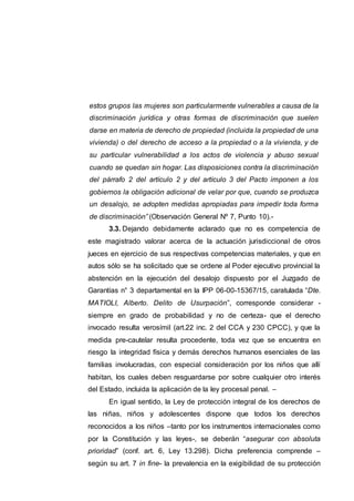 estos grupos las mujeres son particularmente vulnerables a causa de la
discriminación jurídica y otras formas de discriminación que suelen
darse en materia de derecho de propiedad (incluida la propiedad de una
vivienda) o del derecho de acceso a la propiedad o a la vivienda, y de
su particular vulnerabilidad a los actos de violencia y abuso sexual
cuando se quedan sin hogar. Las disposiciones contra la discriminación
del párrafo 2 del artículo 2 y del artículo 3 del Pacto imponen a los
gobiernos la obligación adicional de velar por que, cuando se produzca
un desalojo, se adopten medidas apropiadas para impedir toda forma
de discriminación” (Observación General Nº 7, Punto 10).-
3.3. Dejando debidamente aclarado que no es competencia de
este magistrado valorar acerca de la actuación jurisdiccional de otros
jueces en ejercicio de sus respectivas competencias materiales, y que en
autos sólo se ha solicitado que se ordene al Poder ejecutivo provincial la
abstención en la ejecución del desalojo dispuesto por el Juzgado de
Garantías n° 3 departamental en la IPP 06-00-15367/15, caratulada “Dte.
MATIOLI, Alberto. Delito de Usurpación”, corresponde considerar -
siempre en grado de probabilidad y no de certeza- que el derecho
invocado resulta verosímil (art.22 inc. 2 del CCA y 230 CPCC), y que la
medida pre-cautelar resulta procedente, toda vez que se encuentra en
riesgo la integridad física y demás derechos humanos esenciales de las
familias involucradas, con especial consideración por los niños que allí
habitan, los cuales deben resguardarse por sobre cualquier otro interés
del Estado, incluida la aplicación de la ley procesal penal. –
En igual sentido, la Ley de protección integral de los derechos de
las niñas, niños y adolescentes dispone que todos los derechos
reconocidos a los niños –tanto por los instrumentos internacionales como
por la Constitución y las leyes-, se deberán “asegurar con absoluta
prioridad” (conf. art. 6, Ley 13.298). Dicha preferencia comprende –
según su art. 7 in fine- la prevalencia en la exigibilidad de su protección
 