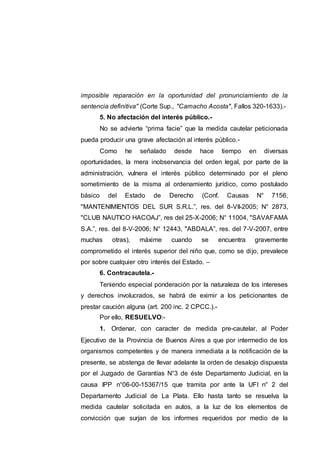 imposible reparación en la oportunidad del pronunciamiento de la
sentencia definitiva" (Corte Sup., "Camacho Acosta", Fallos 320-1633).-
5. No afectación del interés público.-
No se advierte “prima facie” que la medida cautelar peticionada
pueda producir una grave afectación al interés público.-
Como he señalado desde hace tiempo en diversas
oportunidades, la mera inobservancia del orden legal, por parte de la
administración, vulnera el interés público determinado por el pleno
sometimiento de la misma al ordenamiento jurídico, como postulado
básico del Estado de Derecho (Conf. Causas N° 7156,
"MANTENIMIENTOS DEL SUR S.R.L.”, res. del 8-VII-2005; N° 2873,
"CLUB NAUTICO HACOAJ”, res del 25-X-2006; N° 11004, "SAVAFAMA
S.A.”, res. del 8-V-2006; N° 12443, "ABDALA”, res. del 7-V-2007, entre
muchas otras), máxime cuando se encuentra gravemente
comprometido el interés superior del niño que, como se dijo, prevalece
por sobre cualquier otro interés del Estado. –
6. Contracautela.-
Teniendo especial ponderación por la naturaleza de los intereses
y derechos involucrados, se habrá de eximir a los peticionantes de
prestar caución alguna (art. 200 inc. 2 CPCC.).-
Por ello, RESUELVO:-
1. Ordenar, con caracter de medida pre-cautelar, al Poder
Ejecutivo de la Provincia de Buenos Aires a que por intermedio de los
organismos competentes y de manera inmediata a la notificación de la
presente, se abstenga de llevar adelante la orden de desalojo dispuesta
por el Juzgado de Garantías N°3 de éste Departamento Judicial, en la
causa IPP n°06-00-15367/15 que tramita por ante la UFI n° 2 del
Departamento Judicial de La Plata. Ello hasta tanto se resuelva la
medida cautelar solicitada en autos, a la luz de los elementos de
convicción que surjan de los informes requeridos por medio de la
 