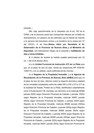 presente .-
Ello, bajo apercibimiento de lo dispuesto por el art. 163 de la
CPBA y de la denuncia penal que corresponda efectuar por el delito de
desobediencia, sin perjuicio de las astreintes que se habrán de imponer
a la persona del funcionario remiso y en beneficio de la actora (art. 37
del CPCC). A tal fines, líbrese oficio por Secretaría al Sr.
Gobernador de la Provincia de Buenos Aires, y al Ministerio de
Seguridad, con transcripción íntegra de la presente y habilitación de
días y horas inhábiles.-
2. A efectos de resolver la medida cautelar peticionada (art. 23
inc. 1 del CCA) líbrese oficio:
a) a la Unidad Funcional de Instrucción N°2 de La Plata para
que, en el plazo de dos (2) dias, remita las actuaciones IPP N°06-00-
15367/15, o en su defecto, copia certificada de las mismas.-
b) al Registro de la Propiedad Inmueble y a la Agencia de
Recaudación de la Provincia de Buenos Aires (ARBA) para que, en
el plazo de dos (2) días, informen sobre la situación dominial y catastral
de los inmuebles emplazados sobre las calles 520 a 530 y 213 a 217 de
la localidad de Abasto, Partido de La Plata, identificados catastralmente
como Circunscripción VIII, inscriptos sus dominios en la matricula 99386
parcela 2503z según Dirección Provincial de Catastro, y parcela 2503e
según Registro de la Propiedad Inmueble, matricula 99387 parcela
2503w según Dirección Provincial de Catastro, y parcela 2503f según
Registro de la Propiedad Inmueble, matricula 99388 parcela 2503aa
según Dirección Provincial de Catastro, y parcela 2503g según Registro
de la Propiedad Inmueble, matricula 99389 parcela 2503x según
Dirección Provincial de Catastro, y parcela 2503h según Registro de la
Propiedad Inmueble, matricula 99390 parcela 2503ab según Dirección
Provincial de Catastro, y parcela 2503j según Registro de la Propiedad
Inmueble, matricula 99391 parcela 2503y según Dirección Provincial de
 