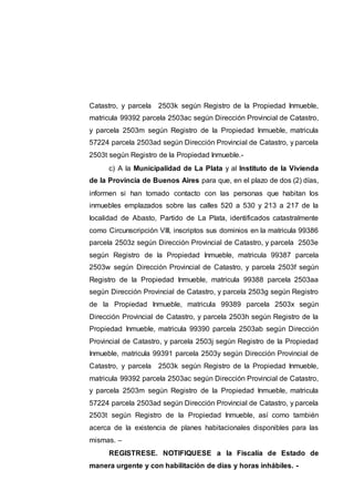 Catastro, y parcela 2503k según Registro de la Propiedad Inmueble,
matricula 99392 parcela 2503ac según Dirección Provincial de Catastro,
y parcela 2503m según Registro de la Propiedad Inmueble, matricula
57224 parcela 2503ad según Dirección Provincial de Catastro, y parcela
2503t según Registro de la Propiedad Inmueble.-
c) A la Municipalidad de La Plata y al Instituto de la Vivienda
de la Provincia de Buenos Aires para que, en el plazo de dos (2) días,
informen si han tomado contacto con las personas que habitan los
inmuebles emplazados sobre las calles 520 a 530 y 213 a 217 de la
localidad de Abasto, Partido de La Plata, identificados catastralmente
como Circunscripción VIII, inscriptos sus dominios en la matricula 99386
parcela 2503z según Dirección Provincial de Catastro, y parcela 2503e
según Registro de la Propiedad Inmueble, matricula 99387 parcela
2503w según Dirección Provincial de Catastro, y parcela 2503f según
Registro de la Propiedad Inmueble, matricula 99388 parcela 2503aa
según Dirección Provincial de Catastro, y parcela 2503g según Registro
de la Propiedad Inmueble, matricula 99389 parcela 2503x según
Dirección Provincial de Catastro, y parcela 2503h según Registro de la
Propiedad Inmueble, matricula 99390 parcela 2503ab según Dirección
Provincial de Catastro, y parcela 2503j según Registro de la Propiedad
Inmueble, matricula 99391 parcela 2503y según Dirección Provincial de
Catastro, y parcela 2503k según Registro de la Propiedad Inmueble,
matricula 99392 parcela 2503ac según Dirección Provincial de Catastro,
y parcela 2503m según Registro de la Propiedad Inmueble, matricula
57224 parcela 2503ad según Dirección Provincial de Catastro, y parcela
2503t según Registro de la Propiedad Inmueble, así como también
acerca de la existencia de planes habitacionales disponibles para las
mismas. –
REGISTRESE. NOTIFIQUESE a la Fiscalía de Estado de
manera urgente y con habilitación de días y horas inhábiles. -
 