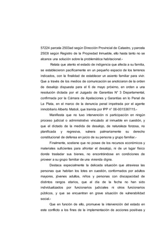 57224 parcela 2503ad según Dirección Provincial de Catastro, y parcela
2503t según Registro de la Propiedad Inmueble, ello hasta tanto no se
alcance una solución sobre la problemática habitacional.-
Relata que atento el estado de indigencia que afecta a su familia,
se establecieron pacíficamente en un pequeño espacio de los terrenos
indicados, con la finalidad de establecer un asiento familiar para vivir.
Que a través de los medios de comunicación se anoticiaron de la orden
de desalojo dispuesta para el 6 de mayo próximo, en orden a una
resolución dictada por el Juzgado de Garantías N° 3 Departamental,
confirmada por la Cámara de Apelaciones y Garantías en lo Penal de
La Plata, en el marco de la denuncia penal impetrada por el agente
inmobiliario Alberto Matioli, que tramita por IPP n° 06-0015367/15.-
Manifiesta que no tuvo intervención ni participación en ningún
proceso judicial o administrativo vinculado al inmueble en cuestión, y
que el dictado de la medida de desalojo, de naturaleza forzosa, no
planificada y regresiva, vulnera palmariamente su derecho
constitucional de defensa en juicio de su persona y grupo familiar.-
Finalmente, sostiene que no posee de los recursos económicos y
materiales suficientes para afrontar el desalojo, ni de un lugar físico
donde trasladar sus bienes, no encontrándose en condiciones de
proveer a su grupo familiar de una vivienda digna.
Destaca especialmente la delicada situación que atraviesa las
personas que habitan los lotes en cuestión, conformados por adultos
mayores, jóvenes adultos, niños y personas con discapacidad de
distintos rangos etarios, que al día de la fecha no han sido
individualizados por funcionarios judiciales ni otros funcionarios
públicos, y que se encuentran en grave situación de vulnerabilidad
social.-
Que en función de ello, promueve la intervención del estado en
este conflicto a los fines de la implementación de acciones positivas y
 