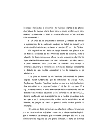 concretas destinadas al desarrollo de viviendas dignas o de planes
alternativos de vivienda digna, tanto para su grupo familiar como para
aquellas personas que pudieren encontrarse afectadas en sus derechos
más elementales.-
2. En virtud de las circunstancias del caso y a efectos de analizar
la procedencia de la pretensión cautelar, se habrá de requerir a la
administración los informes pertinente al caso (art. 23 inc. 1 del CCA).-
Sin perjuicio de ello, frente al peligro concreto que puedan sufrir
las familias habitantes de los inmuebles objeto del desalojo, dada la
situación de desprotección que afecta no sólo su derecho a la vivienda
digna sino también otros derechos, tanto civiles como sociales, sumado
al plazo necesario para contar con los informes para resolver la
pretensión cautelar y la inminencia de la fecha de desalojo, corresponde
el dictado de una medida precautelar a fin de resguardar a los
afectados. -
Que para el dictado de las medidas precautelares no puede
exigirse mayor fundamento que la inminencia del peligro (Conf.
Guglielmino, Osvaldo: “Medidas cautelares contra la Administración”,
Rev. Actualidad en el derecho Publico, N° 13, Ed. Ad Hoc, pág. 80 y
sig.). En este sentido, el temor fundado que resultaría suficiente para el
dictado de las medidas cautelares (en los términos del art. 22 del CCA),
deviene insuficiente para la procedencia de la medida precautelar, toda
vez que al no ir acompañada del análisis de la verosimilitud en el
derecho, el peligro de sufrir un perjuicio debe resultar patente e
inminente.-
En autos, es dable considerar que el peligro en la demora cumple
con las características indicadas, puesto que el mismo deviene implícito
por la naturaleza del derecho que se intenta tutelar por esta vía, lo que
indudablemente requiere de una pronta solución, o dicho en términos
 