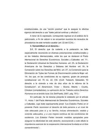 constitucionales, de una "acción positiva" que le asegure la efectiva
vigencia del derecho a una "tutela judicial continua y efectiva".-
A tenor de lo expresado, corresponde ingresar en el análisis de lo
peticionado, a fin de valorar si se encuentran reunidos los recaudos de
procedencia de este remedio cautelar (art. 22 del CCA). -
3. Verosimilitud en el derecho.-
3.1. El derecho que da sustento a la pretensión, se halla
especialmente reconocido en diversas prescripciones constitucionales y
en los tratados Internacionales, entre los que se destacan el Pacto
Internacional de Derechos Económicos, Sociales y Culturales -art. 11-,
la Declaración Universal de Derechos Humanos -art. 25-, la Declaración
Americana de los Derechos y Deberes del Hombre -art. XI-, la
Convención sobre los Derechos del Niño -art. 27-, la Convención para la
Eliminación de Todas las Formas de Discriminación contra la Mujer -art.
14-; los que, en las condiciones de su vigencia, gozan de jerarquía
constitucional -art. 75 inc. 22, CN- (Conf. Tedeschi, Sebastián, “El
derecho a la vivienda a más de diez años de la reforma de la
Constitución”, en Abramovich, Víctor – Bovino, Alberto – Courtis,
Christian (compiladores), La aplicación de los Tratados sobre Derechos
Humanos en el ámbito local, Ed. Del Puerto, 2007, pág. 751).-
En particular, ha de tenerse presente lo estatuido por el artículo
11, inciso 1 del Pacto Internacional de Derechos Económicos, Sociales
y Culturales, cuyo texto expresamente prevé: “Los Estados Partes en el
presente Pacto reconocen el derecho de toda persona a un nivel de
vida adecuado para sí y su familia, incluso alimentación, vestido y
vivienda adecuados, y a una mejora continua de las condiciones de
existencia. Los Estados Partes tomarán medidas apropiadas para
asegurar la efectividad de este derecho, reconociendo a este efecto la
importancia esencial de la cooperación internacional fundada en el libre
consentimiento”.-
 