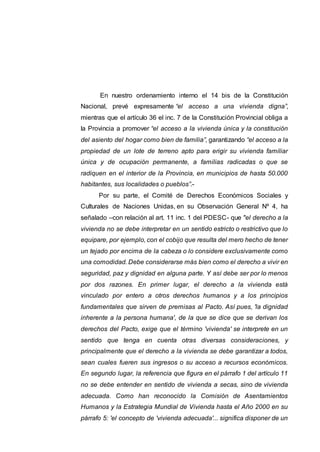 En nuestro ordenamiento interno el 14 bis de la Constitución
Nacional, prevé expresamente “el acceso a una vivienda digna”,
mientras que el artículo 36 el inc. 7 de la Constitución Provincial obliga a
la Provincia a promover “el acceso a la vivienda única y la constitución
del asiento del hogar como bien de familia”, garantizando “el acceso a la
propiedad de un lote de terreno apto para erigir su vivienda familiar
única y de ocupación permanente, a familias radicadas o que se
radiquen en el interior de la Provincia, en municipios de hasta 50.000
habitantes, sus localidades o pueblos”.-
Por su parte, el Comité de Derechos Económicos Sociales y
Culturales de Naciones Unidas, en su Observación General Nº 4, ha
señalado –con relación al art. 11 inc. 1 del PDESC- que "el derecho a la
vivienda no se debe interpretar en un sentido estricto o restrictivo que lo
equipare, por ejemplo, con el cobijo que resulta del mero hecho de tener
un tejado por encima de la cabeza o lo considere exclusivamente como
una comodidad. Debe considerarse más bien como el derecho a vivir en
seguridad, paz y dignidad en alguna parte. Y así debe ser por lo menos
por dos razones. En primer lugar, el derecho a la vivienda está
vinculado por entero a otros derechos humanos y a los principios
fundamentales que sirven de premisas al Pacto. Así pues, 'la dignidad
inherente a la persona humana', de la que se dice que se derivan los
derechos del Pacto, exige que el término 'vivienda' se interprete en un
sentido que tenga en cuenta otras diversas consideraciones, y
principalmente que el derecho a la vivienda se debe garantizar a todos,
sean cuales fueren sus ingresos o su acceso a recursos económicos.
En segundo lugar, la referencia que figura en el párrafo 1 del artículo 11
no se debe entender en sentido de vivienda a secas, sino de vivienda
adecuada. Como han reconocido la Comisión de Asentamientos
Humanos y la Estrategia Mundial de Vivienda hasta el Año 2000 en su
párrafo 5: 'el concepto de 'vivienda adecuada'... significa disponer de un
 
