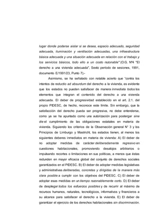 lugar donde poderse aislar si se desea, espacio adecuado, seguridad
adecuada, iluminación y ventilación adecuadas, una infraestructura
básica adecuada y una situación adecuada en relación con el trabajo y
los servicios básicos, todo ello a un costo razonable" (O.G. Nº4 "El
derecho a una vivienda adecuada", Sexto período de sesiones, 1991,
documento E/1991/23, Punto 7).-
Asimismo, se ha señalado con notable acierto que “contra los
intentos de reductio ad absurdum del derecho a la vivienda, es evidente
que los estados no pueden satisfacer de manera inmediata todos los
elementos que integran el contenido del derecho a una vivienda
adecuada. El deber de progresividad establecido en el art. 2.1. del
propio PIDESC, de hecho, reconoce este límite. Sin embargo, que la
satisfacción del derecho pueda ser progresiva, no debe entenderse,
como ya se ha apuntado como una autorización para postergar sine
die el cumplimiento de las obligaciones estatales en materia de
vivienda. Siguiendo los criterios de la Observación general N° 3 y los
Principios de Limburgo y Mastricht, los estados tienen, al menos los
siguientes deberes inmediatos en materia de vivienda: A) El deber de
no adoptar medidas de carácter deliberadamente regresivo en
cuestiones habitacionales, promoviendo desalojos arbitrarios o
impulsando recortes o limitaciones en sus políticas, a menos que éstas
redunden en mayor eficacia global del conjunto de derechos sociales
garantizados en el PIDESC. B) El deber de adoptar medidas legislativas
y administrativas deliberadas, concretas y dirigidas de la manera más
clara posible a cumplir con los objetivos del PIDESC. C) El deber de
adoptar esas medidas en un tiempo razonablemente corto. D) El deber
de desplegar todos los esfuerzos posibles y de recurrir al máximo de
recursos humanos, naturales, tecnológicos, informativos y financieros a
su alcance para satisfacer el derecho a la vivienda. E) El deber de
garantizar el ejercicio de los derechos habitacionales sin discriminación.
 