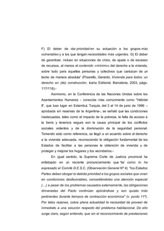 F) El deber de dar prioridad en su actuación a los grupos más
vulnerables y a los que tengan necesidades más urgentes. G) El deber
de garantizar, incluso en situaciones de crisis, de ajuste o de escasez
de recursos, al menos el contenido «mínimo» del derecho a la vivienda,
sobre todo para aquellas personas y colectivos que carezcan de un
techo de manera absoluta” (Pisarello, Gerardo, Vivienda para todos: un
derecho en (de) construcción, Icaria Editorial, Barcelona, 2003, págs.
117/118).-
Asimismo, en la Conferencia de las Naciones Unidas sobre los
Asentamientos Humanos - conocida más comúnmente como "Hábitat
II", que tuvo lugar en Estambul, Turquía, del 3 al 14 de junio de 1996 –
aprobada sin reservas de la Argentina-, se señaló que las condiciones
inadecuadas, tales como el impacto de la pobreza, la falta de acceso a
la tierra y tenencia segura son la causa principal de los conflictos
sociales violentos y de la disminución de la seguridad personal.
Teniendo esto como referencia, se llegó a un acuerdo sobre el derecho
a la vivienda adecuada, reconociendo la obligación fundamental de los
Estados de facilitar a las personas la obtención de vivienda y de
proteger y mejorar los hogares y los vecindarios.-
En igual sentido, la Suprema Corte de Justicia provincial ha
enfatizado en un reciente pronunciamiento que “tal como lo ha
expresado el Comité D.E.S.C. (Observación General Nº 4), "los Estados
Partes deben otorgar la debida prioridad a los grupos sociales que viven
en condiciones desfavorables, concediéndoles una atención especial
(…) a pesar de los problemas causados externamente, las obligaciones
dimanadas del Pacto continúan aplicándose y son quizás más
pertinentes durante tiempos de contracción económica" (v. punto 11º).
Por tales razones, cobra plena actualidad la necesidad de proveer de
inmediato a una solución respecto del problema habitacional. De ello
surge claro, según entiendo, que sin el reconocimiento de prestaciones
 
