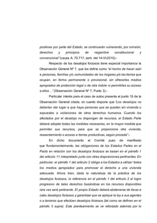 positivas por parte del Estado, se continuarán vulnerando, por omisión,
derechos y principios de raigambre constitucional y
convencional” (causa A. 70.717, sent. del 14-VI-2010).-
Respecto de los desalojos forzosos tiene especial importancia la
Observación General Nº 7, que los define como “el hecho de hacer salir
a personas, familias y/o comunidades de los hogares y/o las tierras que
ocupan, en forma permanente o provisional, sin ofrecerles medios
apropiados de protección legal o de otra índole ni permitirles su acceso
a ellos…” (Observación General Nº 7, Punto 3).-
Particular interés para el caso de autos presenta el punto 16 de la
Observación General citada, en cuanto dispone que “Los desalojos no
deberían dar lugar a que haya personas que se queden sin vivienda o
expuestas a violaciones de otros derechos humanos. Cuando los
afectados por el desalojo no dispongan de recursos, el Estado Parte
deberá adoptar todas las medidas necesarias, en la mayor medida que
permitan sus recursos, para que se proporcione otra vivienda,
reasentamiento o acceso a tierras productivas, según proceda”.-
En dicho documento el Comité puso de manifiesto
que “fundamentalmente, las obligaciones de los Estados Partes en el
Pacto en relación con los desalojos forzosos se basan en el párrafo 1
del artículo 11 interpretado junto con otras disposiciones pertinentes. En
particular, el párrafo 1 del artículo 2 obliga a los Estados a utilizar ‘todos
los medios apropiados’ para promover el derecho a una vivienda
adecuada. Ahora bien, dada la naturaleza de la práctica de los
desalojos forzosos, la referencia en el párrafo 1 del artículo 2 al logro
progresivo de tales derechos basándose en los recursos disponibles
rara vez será pertinente. El propio Estado deberá abstenerse de llevar a
cabo desalojos forzosos y garantizar que se aplique la ley a sus agentes
o a terceros que efectúen desalojos forzosos (tal como se definen en el
párrafo 3 supra). Este planteamiento se ve reforzado además por lo
 