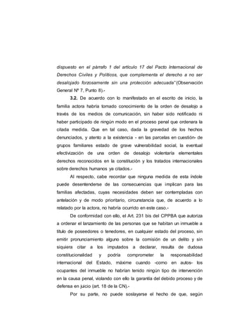 dispuesto en el párrafo 1 del artículo 17 del Pacto Internacional de
Derechos Civiles y Políticos, que complementa el derecho a no ser
desalojado forzosamente sin una protección adecuada” (Observación
General Nº 7, Punto 8).-
3.2. De acuerdo con lo manifestado en el escrito de inicio, la
familia actora habría tomado conocimiento de la orden de desalojo a
través de los medios de comunicación, sin haber sido notificado ni
haber participado de ningún modo en el proceso penal que ordenara la
citada medida. Que en tal caso, dada la gravedad de los hechos
denunciados, y atento a la existencia - en las parcelas en cuestión- de
grupos familiares estado de grave vulnerabilidad social, la eventual
efectivización de una orden de desalojo violentaría elementales
derechos reconocidos en la constitución y los tratados internacionales
sobre derechos humanos ya citados.-
Al respecto, cabe recordar que ninguna medida de esta índole
puede desentenderse de las consecuencias que implican para las
familias afectadas, cuyas necesidades deben ser contempladas con
antelación y de modo prioritario, circunstancia que, de acuerdo a lo
relatado por la actora, no habría ocurrido en este caso.-
De conformidad con ello, el Art. 231 bis del CPPBA que autoriza
a ordenar el lanzamiento de las personas que se habitan un inmueble a
título de poseedores o tenedores, en cualquier estado del proceso, sin
emitir pronunciamiento alguno sobre la comisión de un delito y sin
siquiera citar a los imputados a declarar, resulta de dudosa
constitucionalidad y podría comprometer la responsabilidad
internacional del Estado, máxime cuando -como en autos- los
ocupantes del inmueble no habrían tenido ningún tipo de intervención
en la causa penal, violando con ello la garantía del debido proceso y de
defensa en juicio (art. 18 de la CN).-
Por su parte, no puede soslayarse el hecho de que, según
 