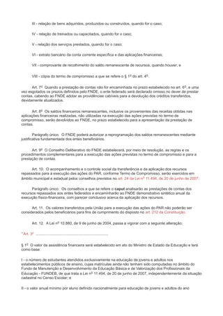 III - relação de bens adquiridos, produzidos ou construídos, quando for o caso;

         IV - relação de treinados ou capacitados, quando for o caso;

         V - relação dos serviços prestados, quando for o caso;

         VI - extrato bancário da conta corrente específica e das aplicações financeiras;

         VII - comprovante de recolhimento do saldo remanescente de recursos, quando houver; e

         VIII - cópia do termo de compromisso a que se refere o § 1 o do art. 4o.

      Art. 7o Quando a prestação de contas não for encaminhada no prazo estabelecido no art. 6 o, e uma
vez esgotados os prazos definidos pelo FNDE, o ente federado será declarado omisso no dever de prestar
contas, cabendo ao FNDE adotar as providências cabíveis para a devolução dos créditos transferidos,
devidamente atualizados.

      Art. 8o Os saldos financeiros remanescentes, inclusive os provenientes das receitas obtidas nas
aplicações financeiras realizadas, não utilizadas na execução das ações previstas no termo de
compromisso, serão devolvidos ao FNDE, no prazo estabelecido para a apresentação da prestação de
contas.

        Parágrafo único. O FNDE poderá autorizar a reprogramação dos saldos remanescentes mediante
justificativa fundamentada dos entes beneficiários.

      Art. 9o O Conselho Deliberativo do FNDE estabelecerá, por meio de resolução, as regras e os
procedimentos complementares para a execução das ações previstas no termo de compromisso e para a
prestação de contas.

      Art. 10. O acompanhamento e o controle social da transferência e da aplicação dos recursos
repassados para a execução das ações do PAR, conforme Termo de Compromisso, serão exercidos em
âmbito municipal e estadual pelos conselhos previstos no art. 24 da Lei no 11.494, de 20 de junho de 2007.

      Parágrafo único. Os conselhos a que se refere o caput analisarão as prestações de contas dos
recursos repassados aos entes federados e encaminharão ao FNDE demonstrativo sintético anual da
execução físico-financeira, com parecer conclusivo acerca da aplicação dos recursos.

      Art. 11. Os valores transferidos pela União para a execução das ações do PAR não poderão ser
considerados pelos beneficiários para fins de cumprimento do disposto no art. 212 da Constituição.

         Art. 12. A Lei no 10.880, de 9 de junho de 2004, passa a vigorar com a seguinte alteração:

“Art. 3º ......................................................................

§ 1o O valor da assistência financeira será estabelecido em ato do Ministro de Estado da Educação e terá
como base:

I - o número de estudantes atendidos exclusivamente na educação de jovens e adultos nos
estabelecimentos públicos de ensino, cujas matrículas ainda não tenham sido computadas no âmbito do
Fundo de Manutenção e Desenvolvimento da Educação Básica e de Valorização dos Profissionais da
Educação - FUNDEB, de que trata a Lei no 11.494, de 20 de junho de 2007, independentemente da situação
cadastral no Censo Escolar; e

II - o valor anual mínimo por aluno definido nacionalmente para educação de jovens e adultos do ano
 
