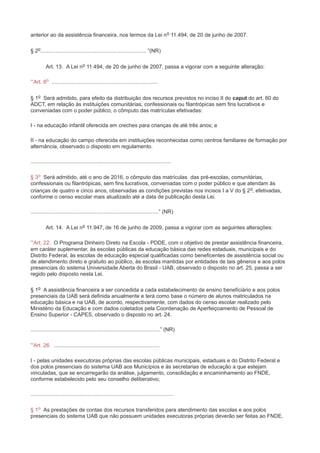 anterior ao da assistência financeira, nos termos da Lei no 11.494, de 20 de junho de 2007.

§ 2o....................................................................... ”(NR)

          Art. 13. A Lei no 11.494, de 20 de junho de 2007, passa a vigorar com a seguinte alteração:

“Art. 8o .......................................................................

§ 1o Será admitido, para efeito da distribuição dos recursos previstos no inciso II do caput do art. 60 do
ADCT, em relação às instituições comunitárias, confessionais ou filantrópicas sem fins lucrativos e
conveniadas com o poder público, o cômputo das matrículas efetivadas:

I - na educação infantil oferecida em creches para crianças de até três anos; e

II - na educação do campo oferecida em instituições reconhecidas como centros familiares de formação por
alternância, observado o disposto em regulamento.

..............................................................................................

§ 3o Será admitido, até o ano de 2016, o cômputo das matrículas das pré-escolas, comunitárias,
confessionais ou filantrópicas, sem fins lucrativos, conveniadas com o poder público e que atendam às
crianças de quatro e cinco anos, observadas as condições previstas nos incisos I a V do § 2 o, efetivadas,
conforme o censo escolar mais atualizado até a data de publicação desta Lei.

......................................................................................” (NR)

          Art. 14. A Lei no 11.947, de 16 de junho de 2009, passa a vigorar com as seguintes alterações:

“Art. 22. O Programa Dinheiro Direto na Escola - PDDE, com o objetivo de prestar assistência financeira,
em caráter suplementar, às escolas públicas da educação básica das redes estaduais, municipais e do
Distrito Federal, às escolas de educação especial qualificadas como beneficentes de assistência social ou
de atendimento direto e gratuito ao público, às escolas mantidas por entidades de tais gêneros e aos polos
presenciais do sistema Universidade Aberta do Brasil - UAB, observado o disposto no art. 25, passa a ser
regido pelo disposto nesta Lei.

§ 1o A assistência financeira a ser concedida a cada estabelecimento de ensino beneficiário e aos polos
presenciais da UAB será definida anualmente e terá como base o número de alunos matriculados na
educação básica e na UAB, de acordo, respectivamente, com dados do censo escolar realizado pelo
Ministério da Educação e com dados coletados pela Coordenação de Aperfeiçoamento de Pessoal de
Ensino Superior - CAPES, observado o disposto no art. 24.

.......................................................................................” (NR)

“Art. 26. .......................................................................

I - pelas unidades executoras próprias das escolas públicas municipais, estaduais e do Distrito Federal e
dos polos presenciais do sistema UAB aos Municípios e às secretarias de educação a que estejam
vinculadas, que se encarregarão da análise, julgamento, consolidação e encaminhamento ao FNDE,
conforme estabelecido pelo seu conselho deliberativo;

................................................................................................

§ 1o As prestações de contas dos recursos transferidos para atendimento das escolas e aos polos
presenciais do sistema UAB que não possuem unidades executoras próprias deverão ser feitas ao FNDE,
 
