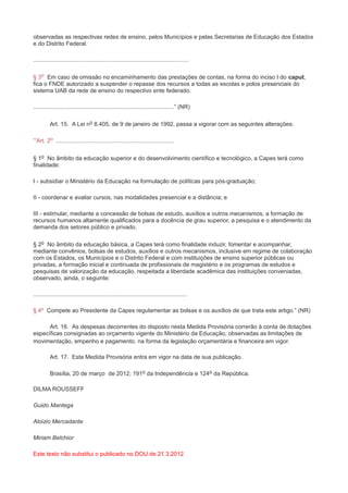 observadas as respectivas redes de ensino, pelos Municípios e pelas Secretarias de Educação dos Estados
e do Distrito Federal.

................................................................................................

§ 3o Em caso de omissão no encaminhamento das prestações de contas, na forma do inciso I do caput,
fica o FNDE autorizado a suspender o repasse dos recursos a todas as escolas e polos presenciais do
sistema UAB da rede de ensino do respectivo ente federado.

.......................................................................................” (NR)

          Art. 15. A Lei no 8.405, de 9 de janeiro de 1992, passa a vigorar com as seguintes alterações:

“Art. 2o .........................................................................

§ 1o No âmbito da educação superior e do desenvolvimento científico e tecnológico, a Capes terá como
finalidade:

I - subsidiar o Ministério da Educação na formulação de políticas para pós-graduação;

II - coordenar e avaliar cursos, nas modalidades presencial e a distância; e

III - estimular, mediante a concessão de bolsas de estudo, auxílios e outros mecanismos, a formação de
recursos humanos altamente qualificados para a docência de grau superior, a pesquisa e o atendimento da
demanda dos setores público e privado.

§ 2o No âmbito da educação básica, a Capes terá como finalidade induzir, fomentar e acompanhar,
mediante convênios, bolsas de estudos, auxílios e outros mecanismos, inclusive em regime de colaboração
com os Estados, os Municípios e o Distrito Federal e com instituições de ensino superior públicas ou
privadas, a formação inicial e continuada de profissionais de magistério e os programas de estudos e
pesquisas de valorização da educação, respeitada a liberdade acadêmica das instituições conveniadas,
observado, ainda, o seguinte:

...............................................................................................

§ 4º Compete ao Presidente da Capes regulamentar as bolsas e os auxílios de que trata este artigo.” (NR)

      Art. 16. As despesas decorrentes do disposto nesta Medida Provisória correrão à conta de dotações
específicas consignadas ao orçamento vigente do Ministério da Educação, observadas as limitações de
movimentação, empenho e pagamento, na forma da legislação orçamentária e financeira em vigor.

          Art. 17. Esta Medida Provisória entra em vigor na data de sua publicação.

          Brasília, 20 de março de 2012; 191o da Independência e 124o da República.

DILMA ROUSSEFF

Guido Mantega

Aloizio Mercadante

Miriam Belchior

Este texto não substitui o publicado no DOU de 21.3.2012
 