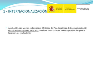 5 - INTERNACIONALIZACIÓN

 Aprobación, este viernes en Consejo de Ministros, del Plan Estratégico de Internacionalización
de la Economía Española 2014-2015, en el que se articulan los recursos públicos de apoyo a
las empresas en el exterior.

 
