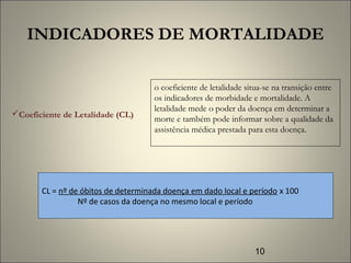 10
INDICADORES DE MORTALIDADE
CL = nº de óbitos de determinada doença em dado local e período x 100
Nº de casos da doença no mesmo local e período
Coeficiente de Letalidade (CL)
o coeficiente de letalidade situa-se na transição entre
os indicadores de morbidade e mortalidade. A
letalidade mede o poder da doença em determinar a
morte e também pode informar sobre a qualidade da
assistência médica prestada para esta doença.
 