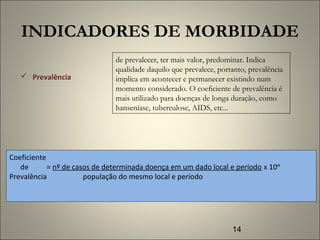 14
INDICADORES DE MORBIDADE
 Prevalência
de prevalecer, ter mais valor, predominar. Indica
qualidade daquilo que prevalece, portanto, prevalência
implica em acontecer e permanecer existindo num
momento considerado. O coeficiente de prevalência é
mais utilizado para doenças de longa duração, como
hanseníase, tuberculose, AIDS, etc...
Coeficiente
de = nº de casos de determinada doença em um dado local e período x 10ⁿ
Prevalência população do mesmo local e período
 