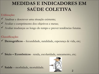 2
Utilização:
 Analisar e descrever uma situação existente;
 Avaliar o cumprimento dos objetivos e metas;
 Avaliar mudanças ao longo do tempo e prever tendências futuras.
 
Classificação:
 Demográficos – fecundidade, natalidade, esperança de vida, etc;
 Sócio – Econômicos - renda, escolaridade, saneamento, etc;
 Saúde – morbidade, mortalidade.
MEDIDAS E INDICADORES EM
SAÚDE COLETIVA
 