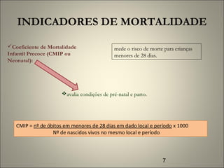 7
INDICADORES DE MORTALIDADE
Coeficiente de Mortalidade
Infantil Precoce (CMIP ou
Neonatal):
mede o risco de morte para crianças
menores de 28 dias.
avalia condições de pré-natal e parto.
CMIP = nº de óbitos em menores de 28 dias em dado local e período x 1000
Nº de nascidos vivos no mesmo local e período
 