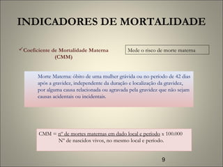 9
INDICADORES DE MORTALIDADE
Morte Materna: óbito de uma mulher grávida ou no período de 42 dias
após a gravidez, independente da duração e localização da gravidez,
por alguma causa relacionada ou agravada pela gravidez que não sejam
causas acidentais ou incidentais.
Coeficiente de Mortalidade Materna
(CMM)
Mede o risco de morte materna
CMM = nº de mortes maternas em dado local e período x 100.000
Nº de nascidos vivos, no mesmo local e período.
 