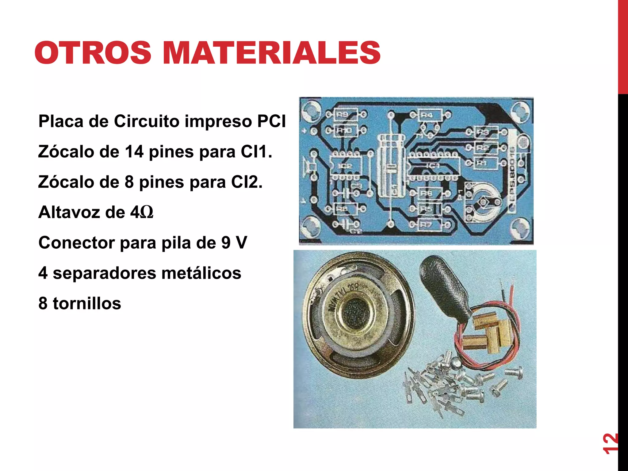 OTROS MATERIALES
Placa de Circuito impreso PCI
Zócalo de 14 pines para CI1.
Zócalo de 8 pines para CI2.
Altavoz de 4Ω
Conector para pila de 9 V
4 separadores metálicos
8 tornillos
12
 