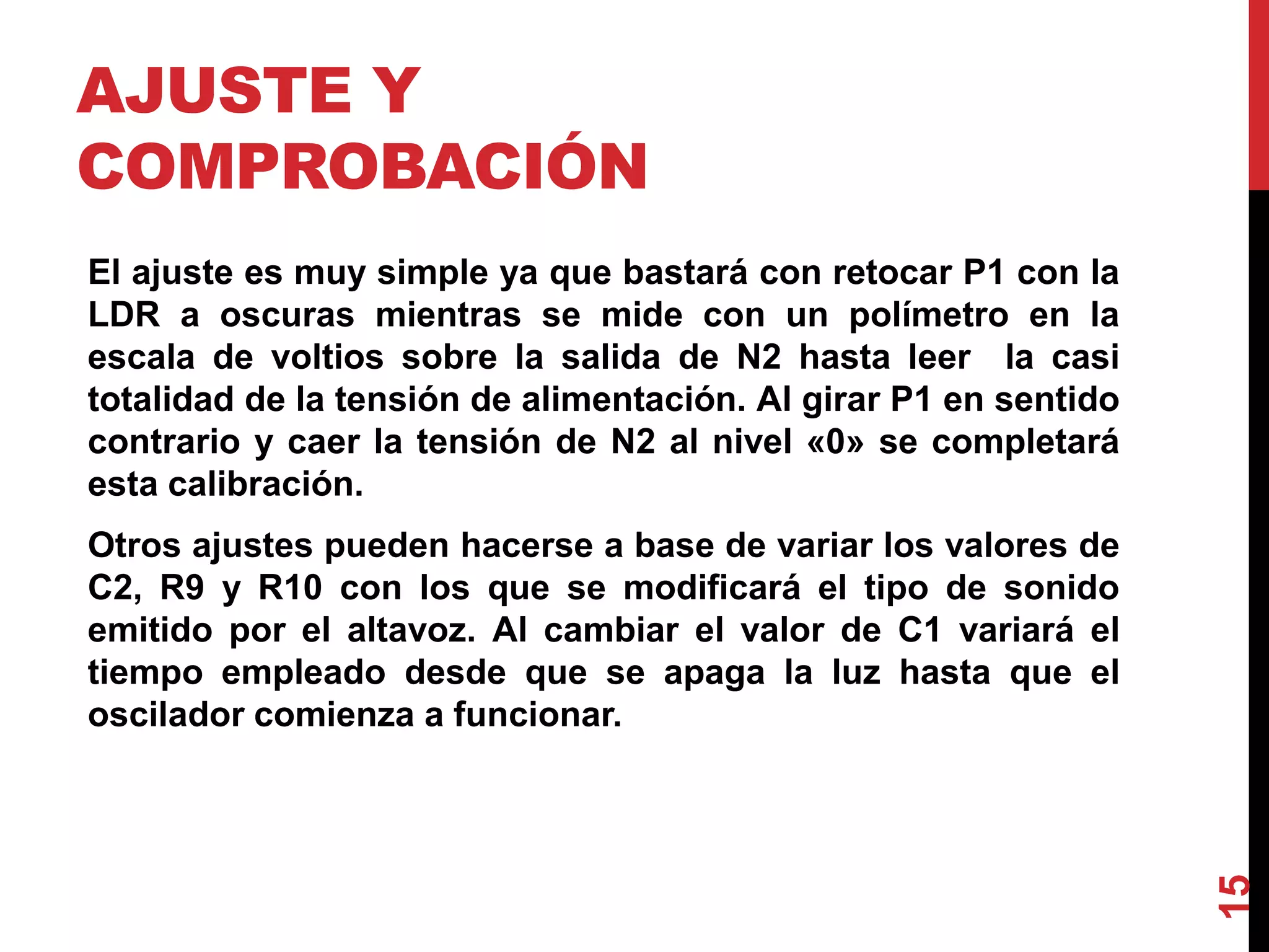 AJUSTE Y
COMPROBACIÓN
El ajuste es muy simple ya que bastará con retocar P1 con la
LDR a oscuras mientras se mide con un polímetro en la
escala de voltios sobre la salida de N2 hasta leer la casi
totalidad de la tensión de alimentación. Al girar P1 en sentido
contrario y caer la tensión de N2 al nivel «0» se completará
esta calibración.
Otros ajustes pueden hacerse a base de variar los valores de
C2, R9 y R10 con los que se modificará el tipo de sonido
emitido por el altavoz. Al cambiar el valor de C1 variará el
tiempo empleado desde que se apaga la luz hasta que el
oscilador comienza a funcionar.
15
 