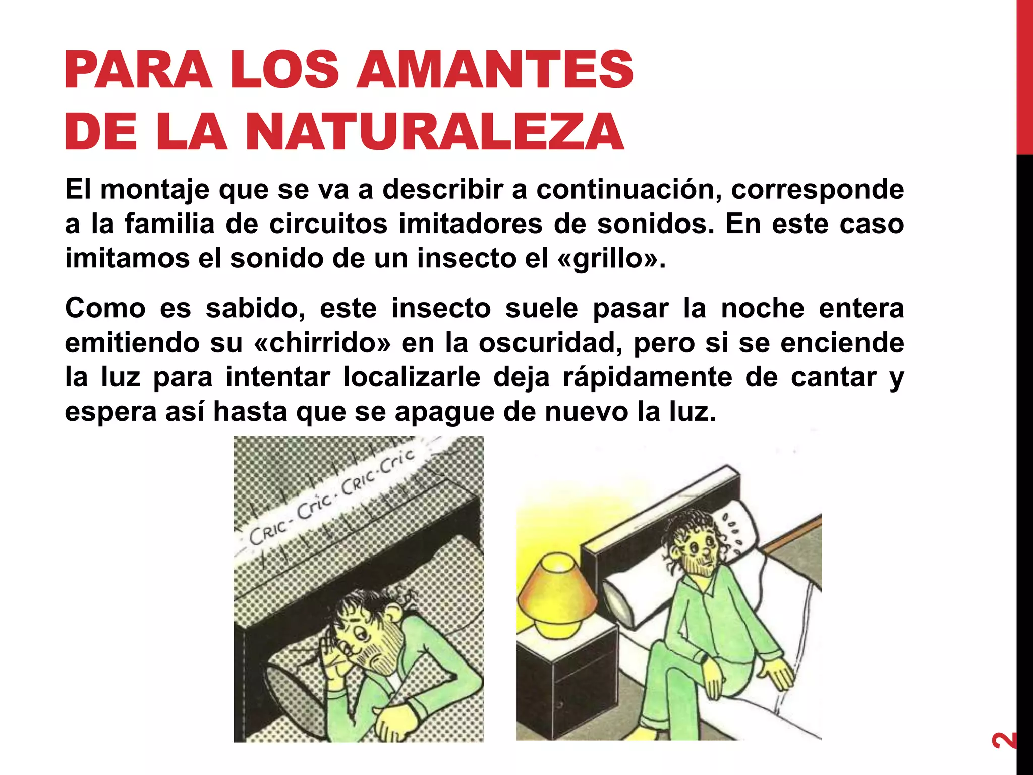 PARA LOS AMANTES
DE LA NATURALEZA
El montaje que se va a describir a continuación, corresponde
a la familia de circuitos imitadores de sonidos. En este caso
imitamos el sonido de un insecto el «grillo».
Como es sabido, este insecto suele pasar la noche entera
emitiendo su «chirrido» en la oscuridad, pero si se enciende
la luz para intentar localizarle deja rápidamente de cantar y
espera así hasta que se apague de nuevo la luz.
2
 