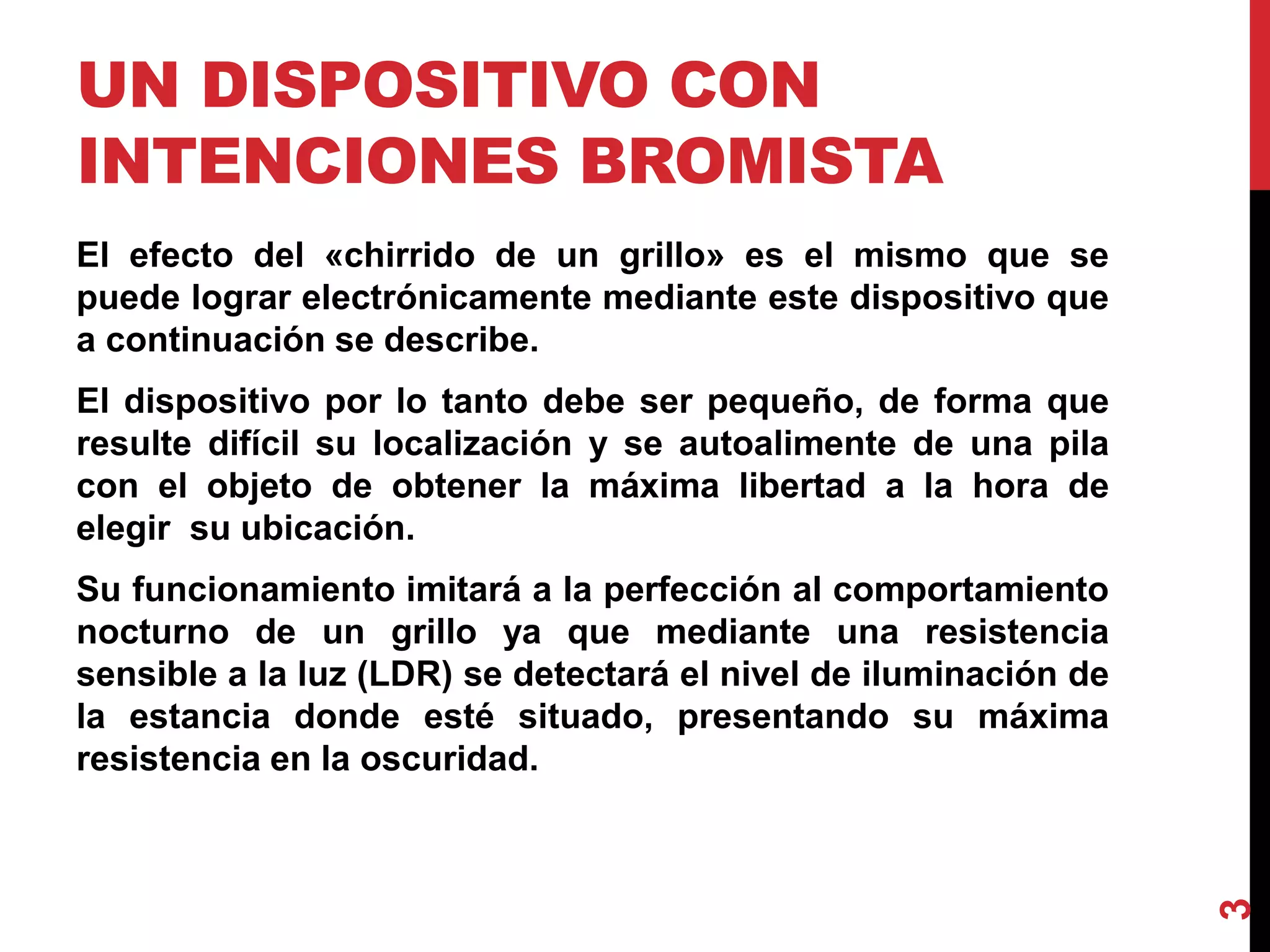 UN DISPOSITIVO CON
INTENCIONES BROMISTA
El efecto del «chirrido de un grillo» es el mismo que se
puede lograr electrónicamente mediante este dispositivo que
a continuación se describe.
El dispositivo por lo tanto debe ser pequeño, de forma que
resulte difícil su localización y se autoalimente de una pila
con el objeto de obtener la máxima libertad a la hora de
elegir su ubicación.
Su funcionamiento imitará a la perfección al comportamiento
nocturno de un grillo ya que mediante una resistencia
sensible a la luz (LDR) se detectará el nivel de iluminación de
la estancia donde esté situado, presentando su máxima
resistencia en la oscuridad.
3
 