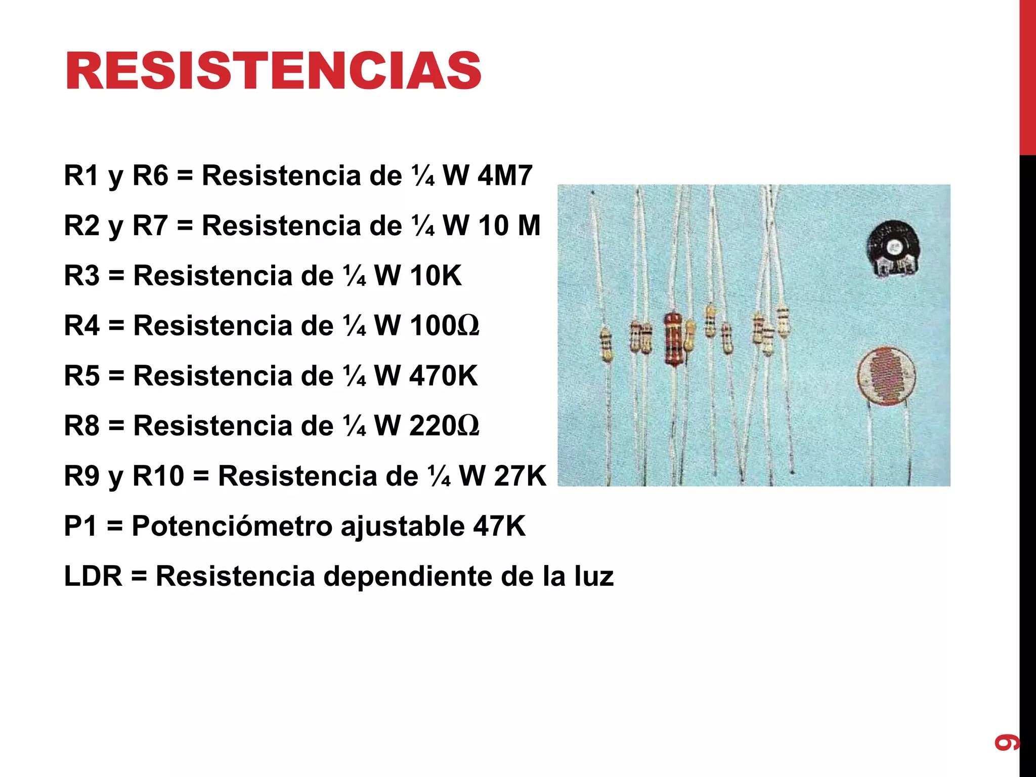 RESISTENCIAS
R1 y R6 = Resistencia de ¼ W 4M7
R2 y R7 = Resistencia de ¼ W 10 M
R3 = Resistencia de ¼ W 10K
R4 = Resistencia de ¼ W 100Ω
R5 = Resistencia de ¼ W 470K
R8 = Resistencia de ¼ W 220Ω
R9 y R10 = Resistencia de ¼ W 27K
P1 = Potenciómetro ajustable 47K
LDR = Resistencia dependiente de la luz
9
 