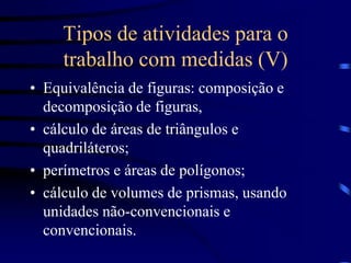 Tipos de atividades para o
trabalho com medidas (V)
• Equivalência de figuras: composição e
decomposição de figuras,
• cálculo de áreas de triângulos e
quadriláteros;
• perímetros e áreas de polígonos;
• cálculo de volumes de prismas, usando
unidades não-convencionais e
convencionais.
 