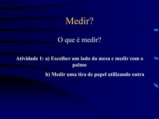 Medir?
O que é medir?
Atividade 1: a) Escolher um lado da mesa e medir com o
palmo
b) Medir uma tira de papel utilizando outra
 