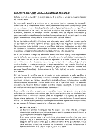 DOCUMENTO-PROPUESTA MEDIDAS URGENTES ANTI-CORRUPCIÓN 
La lucha contra la corrupción y el ejercicio decente de la política es uno de los mayores fracasos del régimen del 78. 
La instauración paulatina y constante de un verdadero sistema articulado de corrupción institucional y el ya firme establecimiento de un procedimiento de acceso privilegiado por parte de una casta de poderosos de todo pelaje al corazón del poder político que han compartido los dos grandes partidos, ha creado un marco de corrupción que influye en todo el sistema económico, alterando el mercado, creando potentes focos de impune arbitrariedad y desvirtuando el sistema político enfocándolo en los meros intereses de los participantes en este juego y abandonando los legítimos de la ciudadanía como sujeto de derecho. 
No hay freno ni control político o legal que haya sobrevivido a esta colusión de intereses que ha ido desarrollando un marco legislativo acorde a estas actividades, ninguna de las instituciones ha permanecido en su totalidad inmune al acuerdo de los grandes partidos que han convertido los consensos y las mayorías reforzadas en ocasión de repartirse las instituciones con el sólo requisito de participar en el secreto y la impunidad general de estas actuaciones. 
No es fácil establecer las reglas de la honradez democrática donde no hay nadie con poder real que las defienda. Las mejores normas serán subvertidas si no hay voluntad de hacerlas cumplir de una forma efectiva. Y para hacer que la legislación se cumpla, además de cambiar democráticamente a los actuales representantes -que han demostrado no buscar la justicia sino servirse de ella-, es preciso reformar con urgencia algunas leyes para dificultar los abusos y garantizar el derecho a la tutela judicial efectiva, sin perjuicio de la necesaria reforma para garantizar la profesionalidad y la independencia del Poder Judicial, que deberá emprenderse más adelante. 
Por ello hemos de certificar que en principio no serían necesarios grandes cambios, si pudiéramos lograr que la legislación y su espíritu se cumplan. Observamos, no obstante, algunos elementos esenciales que han sido especialmente ignorados, algunas instituciones que han sido deliberadamente desvirtuadas, y cuya reforma haría de la corrupción política un elemento sensiblemente más difícil de llevar a cabo y permitiría empezar a desmontar el sistema actual, permitiendo además una condena efectiva de los culpables. 
Estas medidas que ahora proponemos son sencillas y concretas, previas a una profunda reflexión sobre un sistema constitucional, legal, institucional y político que instaure la honradez democrática que la ciudadanía merece como tal. Responden a la urgencia de detener la hemorragia de legitimidad y la vergüenza que soportamos como ciudadanos. Son medidas que no van a ser llevadas a cabo por ningún impulso pretendidamente regenerador del bipartidismo, porque suponen de hecho un impedimento real para sus prácticas. 
1. MEDIDAS PROCESALES 
La tradición jurídica monárquica nos ha dejado una larga lista de privilegios injustificados para la Administración a la hora de que los ciudadanos se enfrenten a la injusticia y la arbitrariedad de los gobiernos. 
Entre otras muchas cosas, el procedimiento contencioso-administrativo, para hacer cumplir la ley a la Administración, es deliberadamente lento, supone un coste en abogados para el demandante -que la Administración no tiene que afrontar, porque tiene abogados propios que pagamos los ciudadanos- y suponen un coste para el demandante incluso en el caso en el que el juez le dé la razón.  