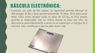 BÁSCULA ELECTRÓNICA:
• Funciona con pilas de litio solares. Su capacidad permite efectuar un
400 pesajes al día y dura aproximadamente, 10 años. Sirve para pesar
tanto niños como adultos hasta un peso de 120 kg, es muy exacta,
permite al observador leer en forma directa el peso del niño. Se
desconecta automáticamente cuando no es usada por un tiempo de 2
minutos, esto contribuye a que las pilas duren más
 
