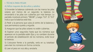 • TÉCNICA PARA PESAR:
A) Niños mayores de dos años y adultos:
1) Encender la balanza cubriendo con las manos las pilas
solares por menos de un segundo; la balanza no
encenderá si las pilas son cubiertas por más tiempo. La
pantalla mostrará primero "188.88" y luego "0.0". El "0.0"
indica que la balanza está lista.
2) Pedir a la persona que suba al centro de la balanza y
que permanezca quieta y erguida.
3) Asegurar que las pilas solares no estén cubiertas.
4) Esperar unos segundos hasta que los números que
aparecen en la pantalla estén fijos y no cambien durante
el período de estabilización de los números, evite tocar
la balanza.
5) Colocarse frente a la pantalla, verla en su totalidad
para leer los números en forma correcta.
6) Leer el peso en voz alta y anotarla.
 