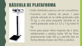 BÁSCULA DE PLATAFORMA
• Están diseñados para su uso en consultorios
• Funciona con sistema de pesas: 1 pesa
grande ubicada en la varilla graduada cada
10 kg, y una pesa pequeña ubicada en la
varilla graduada cada 0,1, 0,5 y 1 kg hasta 10
kg
• Sirve para pesar niños mayores de 2 años,
adolescentes y adultos hasta 140 kg Tiene
graduaciones cada 100 g y permite leer en
forma directa el peso de niños y adultos.
 
