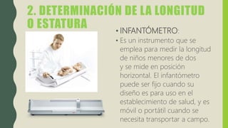 2. DETERMINACIÓN DE LA LONGITUD
O ESTATURA • INFANTÓMETRO:
• Es un instrumento que se
emplea para medir la longitud
de niños menores de dos
y se mide en posición
horizontal. El infantómetro
puede ser fijo cuando su
diseño es para uso en el
establecimiento de salud, y es
móvil o portátil cuando se
necesita transportar a campo.
 