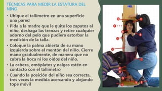 TÉCNICAS PARA MEDIR LA ESTATURA DEL
NIÑO
• Ubique el tallímetro en una superficie
una pared
• Pida a la madre que le quite los zapatos al
niño, deshaga las trenzas y retire cualquier
adorno del pelo que pudiera estorbar la
medición de la talla.
• Coloque la palma abierta de su mano
izquierda sobre el mentón del niño. Cierre
mano gradualmente, de manera que no
cubra la boca ni los oídos del niño.
• La cabeza, omóplatos y nalgas estén en
contacto con el tallímetro
• Cuando la posición del niño sea correcta,
tres veces la medida acercando y alejando
tope móvil
 