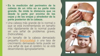 • Es la medición del perímetro de la
cabeza de un niño en su parte más
grande. Se mide la distancia que va
desde la parte por encima de las
cejas y de las orejas y alrededor de la
parte posterior de la cabeza.
• Una cabeza más grande de lo normal o
que se está incrementando en tamaño
más rápidamente de lo normal puede
ser una señal de problemas graves,
(hidrocefalia).
• Un tamaño de la cabeza demasiado
pequeño (microcefalia) o una tasa de
crecimiento demasiado lenta puede ser
una señal de que el cerebro no se está
desarrollando apropiadamente.
 